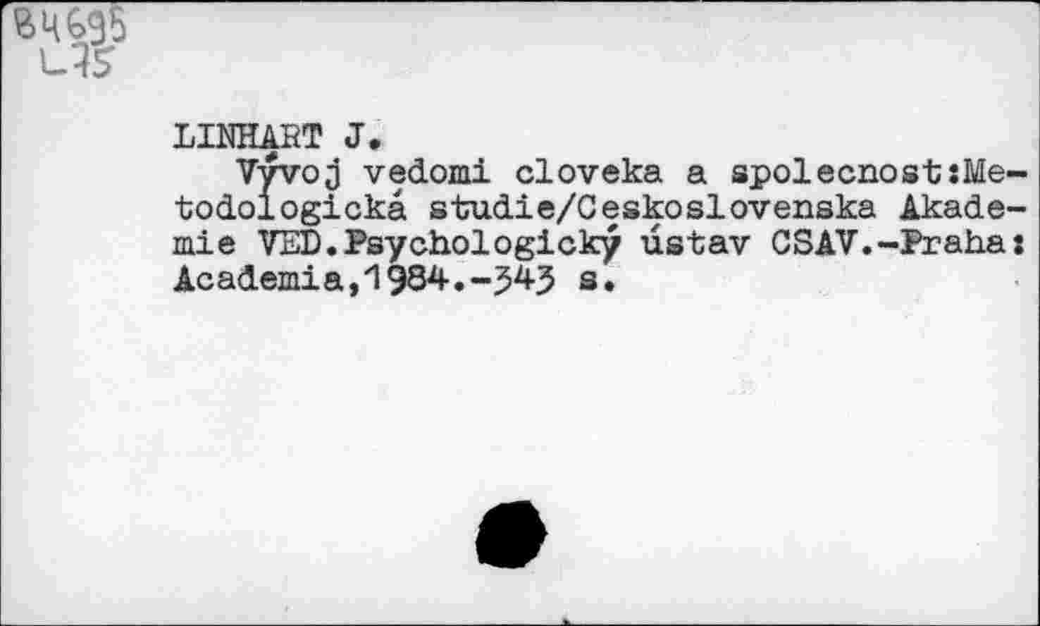 ﻿BW
US
LINHART J.
Vvvoj vedomi cloveka a spolecnost:Me-todologickä studie/Ceskoslovenska Akademie VED.Psychologicky üstav CSAV.-Praha: Academia,'1984.-343 s.